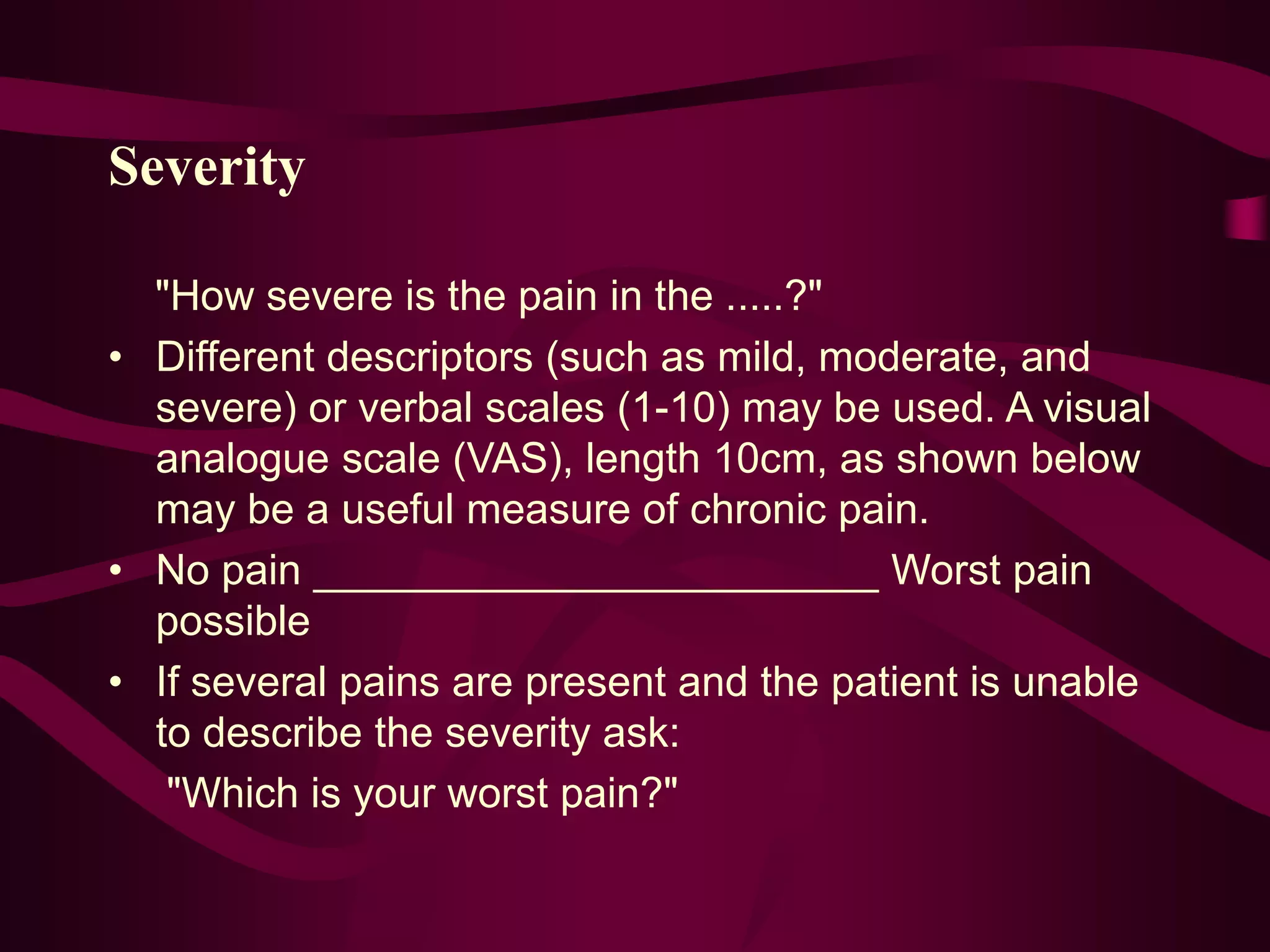 Severity
"How severe is the pain in the .....?"
• Different descriptors (such as mild, moderate, and
severe) or verbal scales (1-10) may be used. A visual
analogue scale (VAS), length 10cm, as shown below
may be a useful measure of chronic pain.
• No pain ________________________ Worst pain
possible
• If several pains are present and the patient is unable
to describe the severity ask:
"Which is your worst pain?"
 