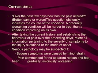 Current status
• "Over the past few days how has the pain altered?"
(Better, same or worse)This question obviously
indicates the course of the condition. A gradually
worsening condition will be harder to treat than a
condition improving on its own.
• After taking the current history and establishing the
behaviour of pain over the preceding days, relate all
information pertaining to the severity of symptoms to
the injury sustained or the mode of onset
• Serious pathology may be suspected if:
- Severe symptoms were caused by minor strain.
- Pain commenced for no apparent reason and has
been gradually insidiously worsening.
 