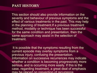 PAST HISTORY
This section should also provide information on the
severity and behaviour of previous symptoms and the
effect of various treatments in the past. This may help
in the planning of treatment.If a previous treatment
method, modality or technique has been successful
for the same condition and presentation, then the
same approach may assist in the selection of
treatment.
It is possible that the symptoms resulting from the
current episode may overlay symptoms from a
previous injury, confusing the presentation.
Information on successive recurrences may indicate
whether a condition is becoming progressively more
serious, and is occurring more easily. If this is the
case, regarding treatment, a great deal of emphasis
 