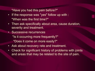 "Have you had this pain before?"
• If the response was "yes" follow up with :
"When was the first time?"
• Then ask specifically about area, cause duration,
severity and treatment.
• Successive recurrences
"Is it occurring more frequently?"
"Does it come on more easily?"
• Ask about recovery rate and treatment.
• Check for significant history of problems with joints
and areas that may be related to the site of pain.
 