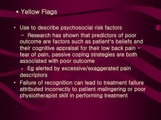 * Yellow Flags
• Use to describe psychosocial risk factors
- Research has shown that predictors of poor
outcome are factors such as patient’s beliefs and
their cognitive appraisal for their low back pain -
fear of pain, passive coping strategies are both
associated with poor outcome
- Eg alerted by excessive/exaggerated pain
descriptors
• Failure of recognition can lead to treatment failure
attributed incorrectly to patient malingering or poor
physiotherapist skill in performing treatment
 