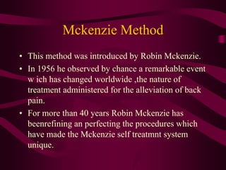 Mckenzie Method
• This method was introduced by Robin Mckenzie.
• In 1956 he observed by chance a remarkable event
w ich has changed worldwide ,the nature of
treatment administered for the alleviation of back
pain.
• For more than 40 years Robin Mckenzie has
beenrefining an perfecting the procedures which
have made the Mckenzie self treatmnt system
unique.
 