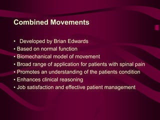 Combined Movements
• Developed by Brian Edwards
• Based on normal function
• Biomechanical model of movement
• Broad range of application for patients with spinal pain
• Promotes an understanding of the patients condition
• Enhances clinical reasoning
• Job satisfaction and effective patient management
 