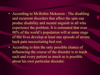 • According to Mr.Robin Mckenzie : The disabling
and recurrent disorders that affect the spin can
produc disability and mental anguish in all who
experience the problem. It is estimated that over
80% of the world’s population will at same stage
of thir lives develop at least one episode of severe
back pain necessitating bed rest.
• According to him the only possible chance of
influencing the course of the disorder is to teach
each and every patient as much as is possible
about his own particular disorder.
 