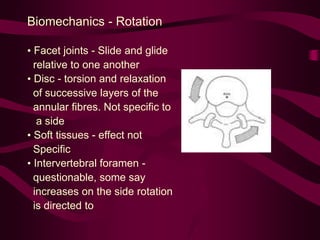 Biomechanics - Rotation
• Facet joints - Slide and glide
relative to one another
• Disc - torsion and relaxation
of successive layers of the
annular fibres. Not specific to
a side
• Soft tissues - effect not
Specific
• Intervertebral foramen -
questionable, some say
increases on the side rotation
is directed to
 