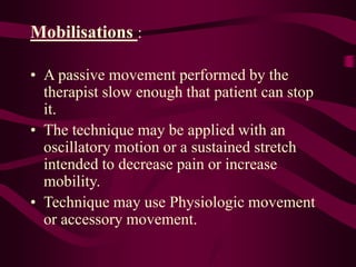 Mobilisations :
• A passive movement performed by the
therapist slow enough that patient can stop
it.
• The technique may be applied with an
oscillatory motion or a sustained stretch
intended to decrease pain or increase
mobility.
• Technique may use Physiologic movement
or accessory movement.
 