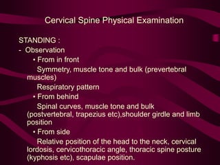 Cervical Spine Physical Examination
STANDING :
- Observation
• From in front
Symmetry, muscle tone and bulk (prevertebral
muscles)
Respiratory pattern
• From behind
Spinal curves, muscle tone and bulk
(postvertebral, trapezius etc),shoulder girdle and limb
position
• From side
Relative position of the head to the neck, cervical
lordosis, cervicothoracic angle, thoracic spine posture
(kyphosis etc), scapulae position.
 