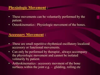 Physiologic Movement :
• These movements can be voluntarily performed by the
patient.
• Osteokinematics : Physiologic movement of the bones.
Accessory Movement :
• These are small repetitive rhythmical oscillatory localized
accessory or functional movements.
• Can only be performed by therapist , always accompany
the physiologic movement and cannot be isolated
volntarily by patient.
• Arthrokinematics : accessory movment of the bone
surfaces within the joint e.g. – glidding, rolling etc
 
