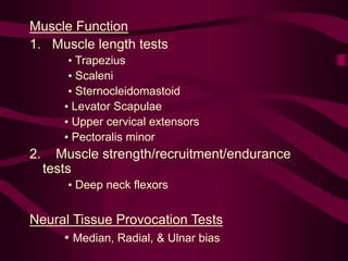 Muscle Function
1. Muscle length tests
• Trapezius
• Scaleni
• Sternocleidomastoid
• Levator Scapulae
• Upper cervical extensors
• Pectoralis minor
2. Muscle strength/recruitment/endurance
tests
• Deep neck flexors
Neural Tissue Provocation Tests
• Median, Radial, & Ulnar bias
 