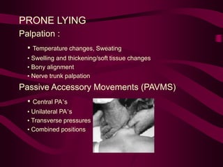 PRONE LYING
Palpation :
• Temperature changes, Sweating
• Swelling and thickening/soft tissue changes
• Bony alignment
• Nerve trunk palpation
Passive Accessory Movements (PAVMS)
• Central PA’s
• Unilateral PA’s
• Transverse pressures
• Combined positions
 