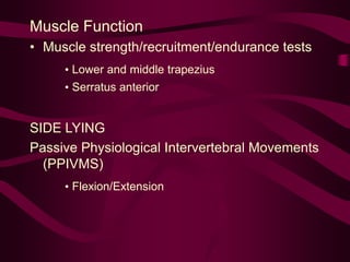 Muscle Function
• Muscle strength/recruitment/endurance tests
• Lower and middle trapezius
• Serratus anterior
SIDE LYING
Passive Physiological Intervertebral Movements
(PPIVMS)
• Flexion/Extension
 