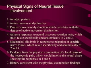 Physical Signs of Neural Tissue
Involvement
1. Antalgic posture
2. Active movement dysfunction
3. Passive movement dysfunction which correlates with the
degree of active movement dysfunction.
4. Adverse responses to neural tissue provocation tests, which
must relate specifically and anatomically to 2 and 3.
5. Mechanical allodynia in response to palpation of specific
nerve trunks, which relate specifically and anatomically to
2 and 4.
6. Evidence from the physical examination of a local cause of
the neurogenic pain, which would involve the neural tissue
showing the responses in 4 and 5.
7. History consistent with the physical examination findings
 