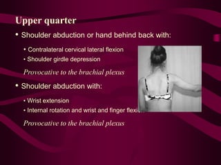 Upper quarter
• Shoulder abduction or hand behind back with:
• Contralateral cervical lateral flexion
• Shoulder girdle depression
Provocative to the brachial plexus
• Shoulder abduction with:
• Wrist extension
• Internal rotation and wrist and finger flexion
Provocative to the brachial plexus
 