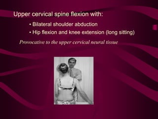 Upper cervical spine flexion with:
• Bilateral shoulder abduction
• Hip flexion and knee extension (long sitting)
Provocative to the upper cervical neural tissue
 