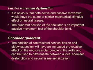 Passive movement dysfunction
• It is obvious that both active and passive movement
would have the same or similar mechanical stimulus
effect on neural tissues.
• The quadrant position of the shoulder is an important
passive movement test of the shoulder joint.
Shoulder quadrant
• The addition of contralateral cervical flexion and
elbow extension will have an increased provocative
effect on the neurovascular bundle in the axilla and
can be used to differentiate between a local shoulder
dysfunction and neural tissue sensitization.
 