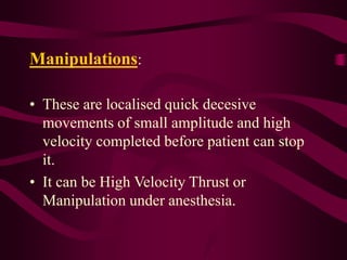 Manipulations:
• These are localised quick decesive
movements of small amplitude and high
velocity completed before patient can stop
it.
• It can be High Velocity Thrust or
Manipulation under anesthesia.
 