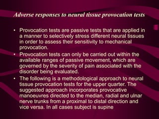 Adverse responses to neural tissue provocation tests
• Provocation tests are passive tests that are applied in
a manner to selectively stress different neural tissues
in order to assess their sensitivity to mechanical
provocation.
• Provocation tests can only be carried out within the
available ranges of passive movement, which are
governed by the severity of pain associated with the
disorder being evaluated.
• The following is a methodological approach to neural
tissue provocation tests for the upper quarter. The
suggested approach incorporates provocative
manoeuvres directed to the median, radial and ulnar
nerve trunks from a proximal to distal direction and
vice versa. In all cases subject is supine
 