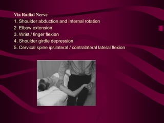 Via Radial Nerve
1. Shoulder abduction and Internal rotation
2. Elbow extension
3. Wrist / finger flexion
4. Shoulder girdle depression
5. Cervical spine ipsilateral / contralateral lateral flexion
 