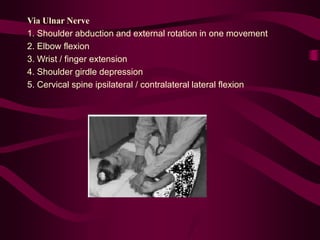 Via Ulnar Nerve
1. Shoulder abduction and external rotation in one movement
2. Elbow flexion
3. Wrist / finger extension
4. Shoulder girdle depression
5. Cervical spine ipsilateral / contralateral lateral flexion
 