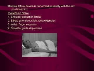 Cervical lateral flexion is performed passively with the arm
positioned in:
Via Median Nerve
1. Shoulder abduction lateral
2. Elbow extension, slight wrist extension
3. Wrist / finger extension
4. Shoulder girdle depression
 