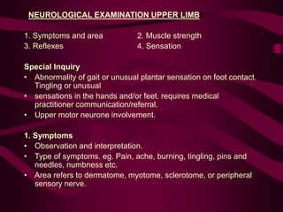NEUROLOGICAL EXAMINATION UPPER LIMB
1. Symptoms and area 2. Muscle strength
3. Reflexes 4. Sensation
Special Inquiry
• Abnormality of gait or unusual plantar sensation on foot contact.
Tingling or unusual
• sensations in the hands and/or feet. requires medical
practitioner communication/referral.
• Upper motor neurone involvement.
1. Symptoms
• Observation and interpretation.
• Type of symptoms. eg. Pain, ache, burning, tingling, pins and
needles, numbness etc.
• Area refers to dermatome, myotome, sclerotome, or peripheral
sensory nerve.
 