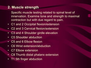 2. Muscle strength
Specific muscle testing related to spinal level of
innervation. Examine tone and strength to maximal
contraction but with due regard to pain.
• C1 and 2 Occipital flexion/extension
• C2 and 3 Cervical flexion/extension
• C3 and 4 Shoulder girdle elevation
• C5 Shoulder abduction
• C5 and 6 Elbow flexion
• C6 Wrist extension/abduction
• C7 Elbow extension
• C8 Thumb distal phalanx extension
• T1 5th finger abduction
 