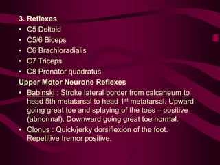 3. Reflexes
• C5 Deltoid
• C5/6 Biceps
• C6 Brachioradialis
• C7 Triceps
• C8 Pronator quadratus
Upper Motor Neurone Reflexes
• Babinski : Stroke lateral border from calcaneum to
head 5th metatarsal to head 1st metatarsal. Upward
going great toe and splaying of the toes – positive
(abnormal). Downward going great toe normal.
• Clonus : Quick/jerky dorsiflexion of the foot.
Repetitive tremor positive.
 