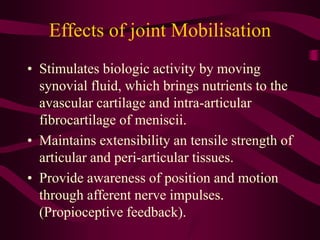 Effects of joint Mobilisation
• Stimulates biologic activity by moving
synovial fluid, which brings nutrients to the
avascular cartilage and intra-articular
fibrocartilage of meniscii.
• Maintains extensibility an tensile strength of
articular and peri-articular tissues.
• Provide awareness of position and motion
through afferent nerve impulses.
(Propioceptive feedback).
 