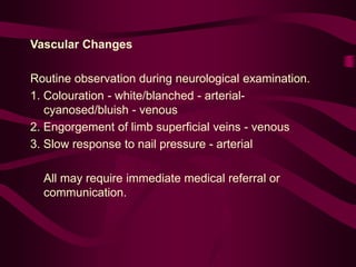 Vascular Changes
Routine observation during neurological examination.
1. Colouration - white/blanched - arterial-
cyanosed/bluish - venous
2. Engorgement of limb superficial veins - venous
3. Slow response to nail pressure - arterial
All may require immediate medical referral or
communication.
 