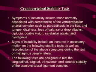Craniovertebral Stability Tests
• Symptoms of instability include those normally
associated with compromise of the vertebrobasilar
arterial complex such as paraesthesia in the lips, and
tongue, dizziness, loss of balance or drop attacks,
diplopia, double vision, cerebellar ataxia, and
nystagmus.
• Signs of instability include an increase in accessory
motion on the following stability tests as well as
reproduction of the above symptoms during the test
or nystagmus usually lateral.
• The following tests are designed to test the
longitudinal, sagittal, transverse, and coronal stability
of the craniovertebral ligament complex.
 