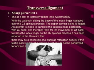 Transverse ligament
1. Sharp purser test :
• This is a test of instability rather than hypermobility.
With the patient in sitting the base of the index finger is placed
over the C2 spinous process. The upper cervical spine is flexed.
An attempt is made to translate the patients head posteriorly
with C2 fixed. The therapist feels for the movement of C1 back
towards the index finger on the C2 spinous process.It has been
reported in the literature that
there may be a sensation of a clunk as relocation occurs. If this
test is positive then the following test should not be performed
for obvious reasons.
 