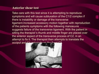 Anterior shear test
Take care with this test since it is attempting to reproduce
symptoms and will cause subluxation of the C1/2 complex if
there is instability or damage of the transverse
ligament.Increased accessory motion together with reproduction
of the patients symptoms with the following manoeuvre
suggests failure of the transverse ligament. With the patient in
sitting the therapist’s thumb and middle finger are placed over
the anterior aspect of the transverse process of C2, in an
attempt to fix it. The therapist then attempts to translate the
occiput and C1 anteriorly on the fixed C2.
 