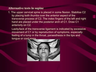 Alternative tests in supine
1. The upper cervical spine is placed in some flexion. Stabilise C2
by placing both thumbs over the anterior aspect of the
transverse process of C2. The index fingers of the left and right
hand are placed under the posterior arch of C1. Draw C1
anteriorly on C2.
Laxity/lack of the transverse ligament is indicated by excessive
movement of C1 or by reproduction of symptoms, especially
feeling of a lump in the throat, paraesthesia in the lips and
tongue or cord signs.
 
