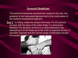 Tectorial Membrane
The tectorial membrane connects the occiput to the axis, lies
posterior to the transverse ligament and is the continuation of
the posterior longitudinal ligament.
Test 1 - In sitting cradle the occiput and head. Fix C2 spinous
process with the base of the index finger in a downward
direction.The direction of force is an axial distraction one,
attempting to lift the head up on the neck to separate the two. It
has been reported that the normal range of distraction should
not exceed 1 -2 mm.
 