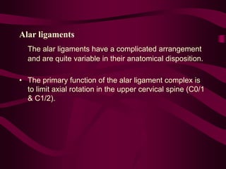 Alar ligaments
The alar ligaments have a complicated arrangement
and are quite variable in their anatomical disposition.
• The primary function of the alar ligament complex is
to limit axial rotation in the upper cervical spine (C0/1
& C1/2).
 