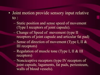 • Joint motion provide sensory input relative
to :
– Static position and sense speed of movement
(Type I receptors of joint capsule).
– Change of Speed of movement (type II
receptors of joint capsule and articular fat pad)
– Sense of direction of movement (Type I, II &
III receptors)
– Regulation of muscle tone (Type I, II & III
receptors)
– Nonciceptive receptors (type IV receptors of
joint capsule, lagaments, fat pads, periosteum,
walls of blood vessels).
 