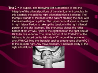 Test 2 - In supine. The following test is described to test the
integrity of the atlantal portions of the alar ligament complex. In
this example the patients right atlantal portion is stressed. The
therapist stands at the head of the patient cradling the neck with
the head resting on a pillow. The upper cervical spine is placed
in right lateral flexion to take up the tension in the right atlantal
portion of the alar ligament. The therapists places the radial
border of the 2nd MCP joint of the right hand on the right side of
C2 to fix this vertebra. The radial border of the 2nd MCP of the
left hand is placed on the left side of C1 around the posterior
arch.With C2 fixed the therapist applies a transverse glide of C1
to the patients right. Any movement of C1 indicates laxity of the
right atlantal portion of the alar ligament.
 