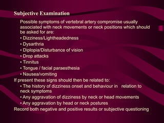 Subjective Examination
Possible symptoms of vertebral artery compromise usually
associated with neck movements or neck positions which should
be asked for are:
• Dizziness/Lightheadedness
• Dysarthria
• Diplopia/Disturbance of vision
• Drop attacks
• Tinnitus
• Tongue / facial paraesthesia
• Nausea/vomiting
If present these signs should then be related to:
• The history of dizziness onset and behaviour in relation to
neck symptoms
• Any aggravation of dizziness by neck or head movements
• Any aggravation by head or neck postures
Record both negative and positive results or subjective questioning
 