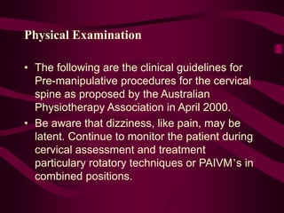 Physical Examination
• The following are the clinical guidelines for
Pre-manipulative procedures for the cervical
spine as proposed by the Australian
Physiotherapy Association in April 2000.
• Be aware that dizziness, like pain, may be
latent. Continue to monitor the patient during
cervical assessment and treatment
particulary rotatory techniques or PAIVM’s in
combined positions.
 
