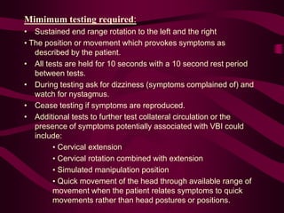 Mimimum testing required:
• Sustained end range rotation to the left and the right
• The position or movement which provokes symptoms as
described by the patient.
• All tests are held for 10 seconds with a 10 second rest period
between tests.
• During testing ask for dizziness (symptoms complained of) and
watch for nystagmus.
• Cease testing if symptoms are reproduced.
• Additional tests to further test collateral circulation or the
presence of symptoms potentially associated with VBI could
include:
• Cervical extension
• Cervical rotation combined with extension
• Simulated manipulation position
• Quick movement of the head through available range of
movement when the patient relates symptoms to quick
movements rather than head postures or positions.
 