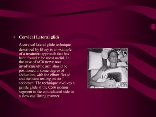 • Cervical Lateral glide
A cervical lateral glide technique
described by Elvey is an example
of a treatment approach that has
been found to be most useful. In
the case of a C6 nerve root
involvement the arm should be
positioned in some degree of
abduction, with the elbow flexed
and the hand resting on the
abdomen. The technique involves a
gentle glide of the C5/6 motion
segment to the contralateral side in
a slow oscillating manner.
 