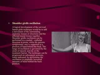 • Shoulder girdle oscillation
A logical development of the cervical
lateral glide technique would be to add
a movement of the surrounding
anatomic tissues or structures and the
affected neural tissues together.
Shoulder girdle oscillation can be
performed in a caudad - cephalad
direction in prone, while the patients
symptomatic arm is supported in a
position of hand behind the back. The
range of oscillation is governed by the
onset of muscle activity or the
treatment barrier. The technique can be
progressed on subsequent sessions,
when indicated, by performing the
oscillation in gradually increased
amounts of hand behind the back
position.
 