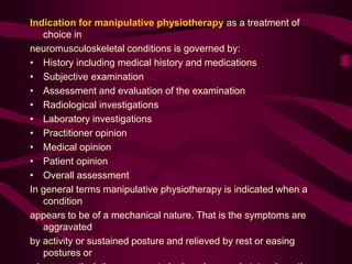 Indication for manipulative physiotherapy as a treatment of
choice in
neuromusculoskeletal conditions is governed by:
• History including medical history and medications
• Subjective examination
• Assessment and evaluation of the examination
• Radiological investigations
• Laboratory investigations
• Practitioner opinion
• Medical opinion
• Patient opinion
• Overall assessment
In general terms manipulative physiotherapy is indicated when a
condition
appears to be of a mechanical nature. That is the symptoms are
aggravated
by activity or sustained posture and relieved by rest or easing
postures or
 