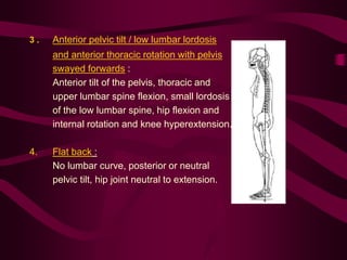 3 . Anterior pelvic tilt / low lumbar lordosis
and anterior thoracic rotation with pelvis
swayed forwards :
Anterior tilt of the pelvis, thoracic and
upper lumbar spine flexion, small lordosis
of the low lumbar spine, hip flexion and
internal rotation and knee hyperextension.
4. Flat back :
No lumbar curve, posterior or neutral
pelvic tilt, hip joint neutral to extension.
 