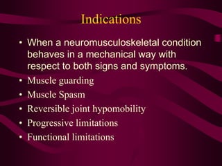 Indications
• When a neuromusculoskeletal condition
behaves in a mechanical way with
respect to both signs and symptoms.
• Muscle guarding
• Muscle Spasm
• Reversible joint hypomobility
• Progressive limitations
• Functional limitations
 