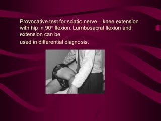 Provocative test for sciatic nerve – knee extension
with hip in 90° flexion. Lumbosacral flexion and
extension can be
used in differential diagnosis.
 