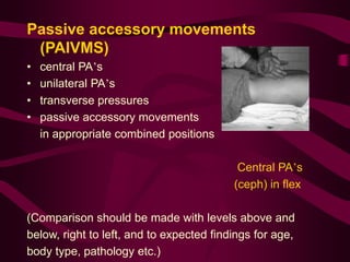 Passive accessory movements
(PAIVMS)
• central PA’s
• unilateral PA’s
• transverse pressures
• passive accessory movements
in appropriate combined positions
Central PA’s
(ceph) in flex
(Comparison should be made with levels above and
below, right to left, and to expected findings for age,
body type, pathology etc.)
 