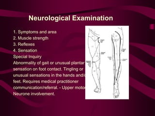 Neurological Examination
1. Symptoms and area
2. Muscle strength
3. Reflexes
4. Sensation
Special Inquiry
Abnormality of gait or unusual plantar
sensation on foot contact. Tingling or
unusual sensations in the hands and/or
feet. Requires medical practitioner
communication/referral. - Upper motor
Neurone involvement.
 