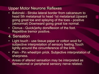 Upper Motor Neurone Reflexes
• Babinski - Stroke lateral border from calcaneum to
head 5th metatarsal to head 1st metatarsal.Upward
going great toe and splaying of the toes - positive
(abnormal) Downward going great toe normal.
• Clonus - Quick/jerky dorsiflexion of the foot.
Repetitive tremor positive.
4. Sensation
• Light touch - use tissue paper or cotton wool for
subjective interpretation of sensory feeling.Touch
lightly around the circumference of the limb.
• Pain - Pin wheel/pin prick. Subjective interpretation of
sharpness.
• Areas of altered sensation may be interpreted as
dermatomal or peripheral sensory nerve related.
 