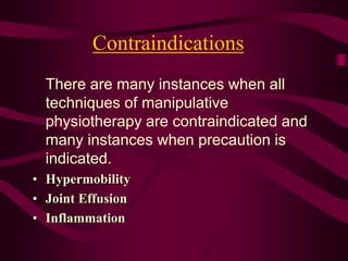 Contraindications
There are many instances when all
techniques of manipulative
physiotherapy are contraindicated and
many instances when precaution is
indicated.
• Hypermobility
• Joint Effusion
• Inflammation
 